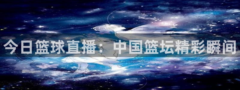 袋鼠直播体育直播：今日篮球直播：中国篮坛精彩瞬间